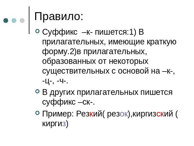 Правило: Суффикс –к- пишется:1) В прилагательных, имеющие краткую форму.2)в прилагательных, образованных от некоторых существительных с основой на –к-, -ц-, -ч-.В других прилагательных пишется суффикс –ск-.Пример: Резкий( резок),киргизский ( киргиз)