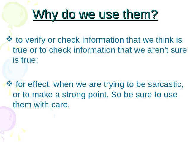 Why do we use them? to verify or check information that we think is true or to check information that we aren't sure is true; for effect, when we are trying to be sarcastic, or to make a strong point. So be sure to use them with care.