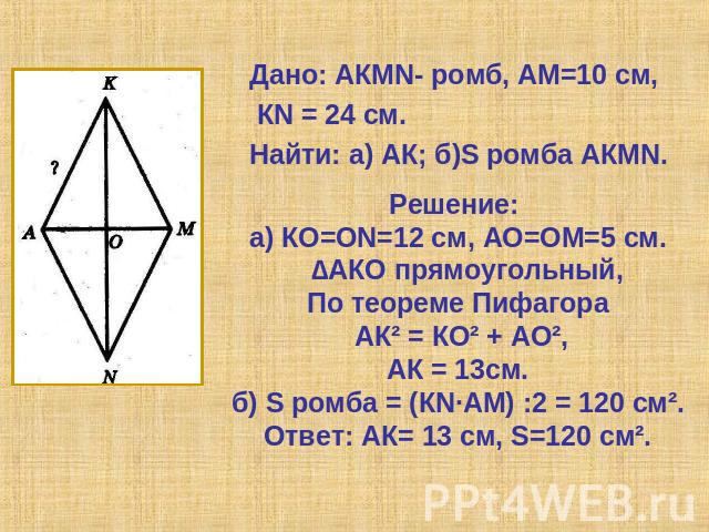 Дано: АКМN- ромб, АМ=10 см, КN = 24 см.Найти: а) АК; б)S ромба АКMN. Решение: а) КО=ОN=12 см, АО=ОМ=5 см. ∆АКО прямоугольный, По теореме Пифагора АК² = КО² + АО²,АК = 13см.б) S ромба = (КN∙АМ) :2 = 120 см².Ответ: АК= 13 см, S=120 см².