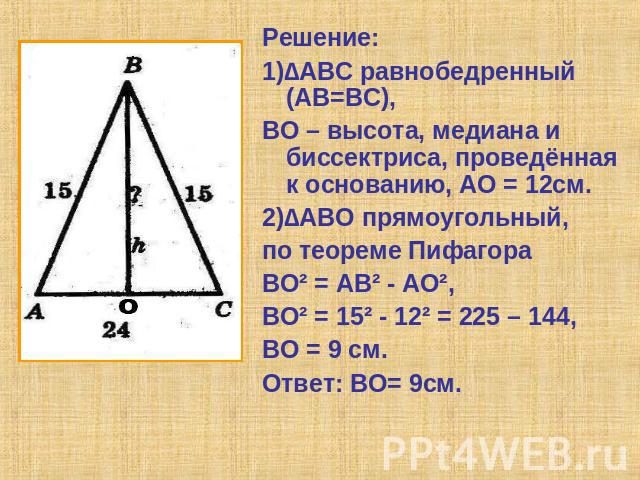 Решение:1)∆АВС равнобедренный (АВ=ВС),ВО – высота, медиана и биссектриса, проведённая к основанию, АО = 12см.2)∆АВО прямоугольный,по теореме Пифагора ВО² = АВ² - АО², ВО² = 15² - 12² = 225 – 144,ВО = 9 см.Ответ: ВО= 9см.