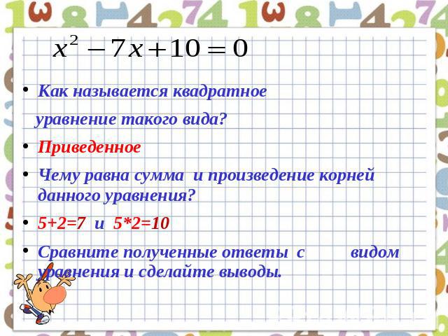 Как называется квадратное уравнение такого вида?ПриведенноеЧему равна сумма и произведение корней данного уравнения?5+2=7 и 5*2=10Сравните полученные ответы с видом уравнения и сделайте выводы.
