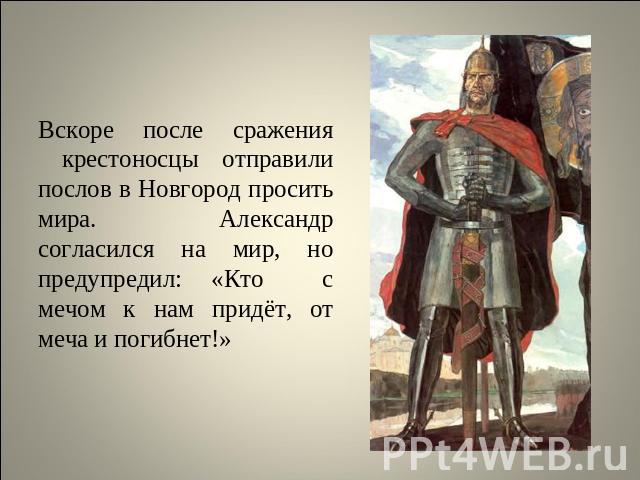 Вскоре после сражения крестоносцы отправили послов в Новгород просить мира. Александр согласился на мир, но предупредил: «Кто с мечом к нам придёт, от меча и погибнет!»