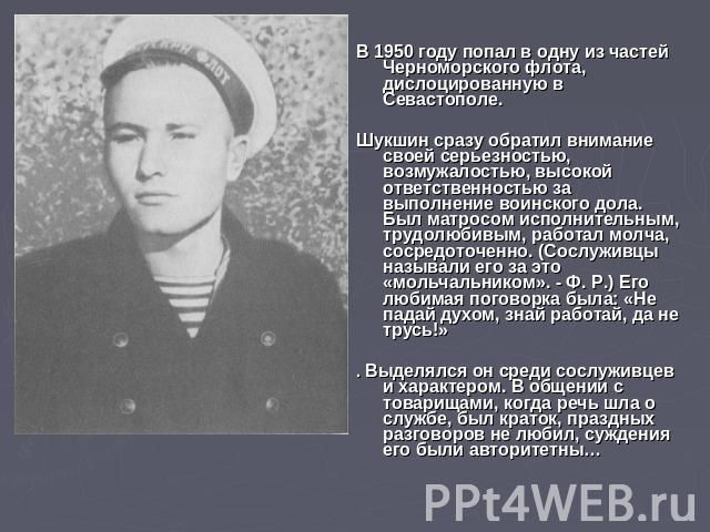 В 1950 году попал в одну из частей Черноморского флота, дислоцированную в Севастополе. Шукшин сразу обратил внимание своей серьезностью, возмужалостью, высокой ответственностью за выполнение воинского дола. Был матросом исполнительным, трудолюбивым,…