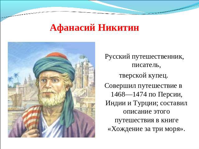 Афанасий Никитин Русский путешественник, писатель, тверской купец. Совершил путешествие в 1468—1474 по Персии, Индии и Турции; составил описание этого путешествия в книге «Хождение за три моря».