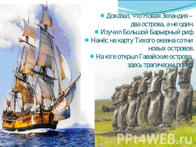 Доказал, что Новая Зеландия – два острова, а не один.Изучил Большой Барьерный риф.Нанёс на карту Тихого океана сотни новых островов.На юге открыл Гавайские острова, здесь трагически погиб.