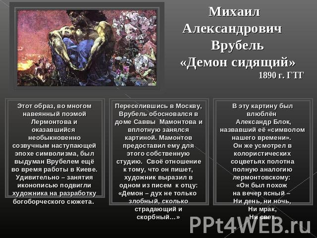 Михаил Александрович Врубель«Демон сидящий»1890 г. ГТГЭтот образ, во многом навеянный поэмой Лермонтова и оказавшийся необыкновенно созвучным наступающей эпохе символизма, был выдуман Врубелем ещё во время работы в Киеве. Удивительно – занятия иконо…