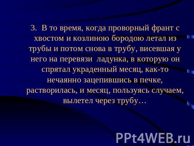 3. В то время, когда проворный франт с хвостом и козлиною бородою летал из трубы и потом снова в трубу, висевшая у него на перевязи ладунка, в которую он спрятал украденный месяц, как-то нечаянно зацепившись в печке, растворилась, и месяц, пользуясь…