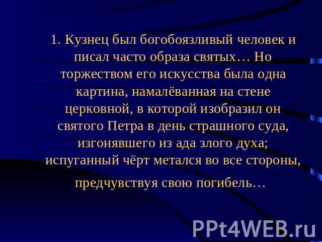 1. Кузнец был богобоязливый человек и писал часто образа святых… Но торжеством его искусства была одна картина, намалёванная на стене церковной, в которой изобразил он святого Петра в день страшного суда, изгонявшего из ада злого духа; испуганный чё…