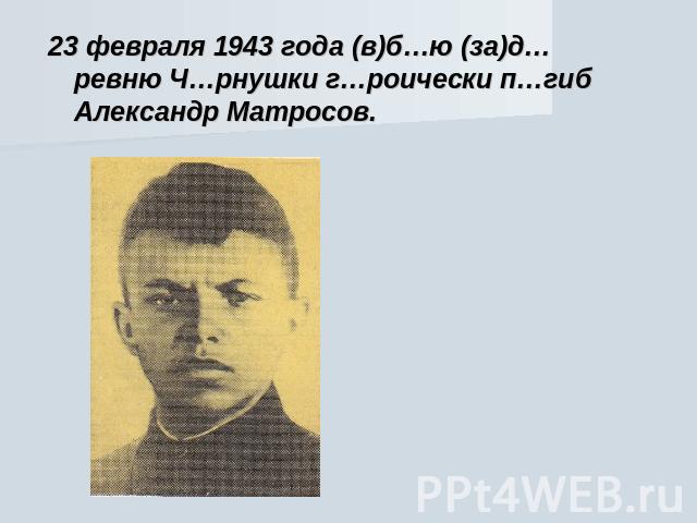 23 февраля 1943 года (в)б…ю (за)д…ревню Ч…рнушки г…роически п…гиб Александр Матросов.