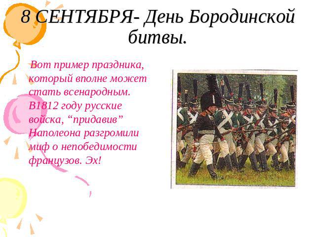 8 СЕНТЯБРЯ- День Бородинской битвы. Вот пример праздника, который вполне может стать всенародным. В1812 году русские войска, “придавив” Наполеона разгромили миф о непобедимости французов. Эх!
