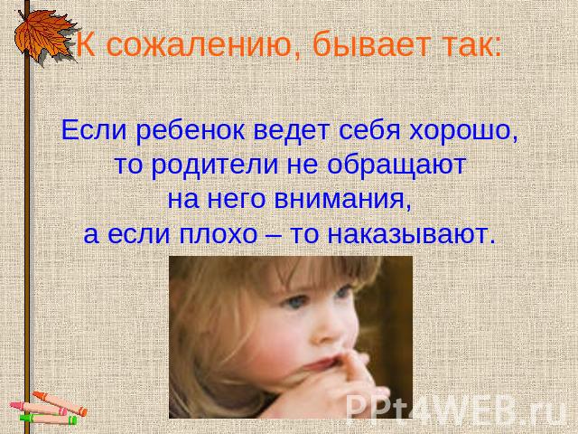 К сожалению, бывает так: Если ребенок ведет себя хорошо, то родители не обращают на него внимания, а если плохо – то наказывают.