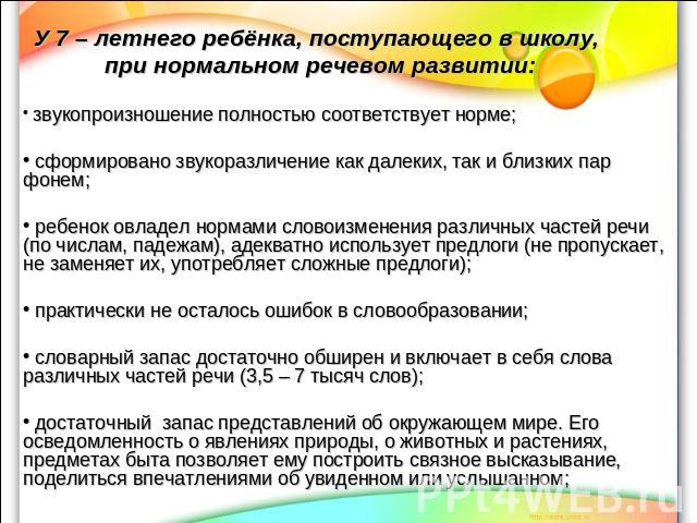 У 7 – летнего ребёнка, поступающего в школу, при нормальном речевом развитии: звукопроизношение полностью соответствует норме; сформировано звукоразличение как далеких, так и близких пар фонем; ребенок овладел нормами словоизменения различных частей…