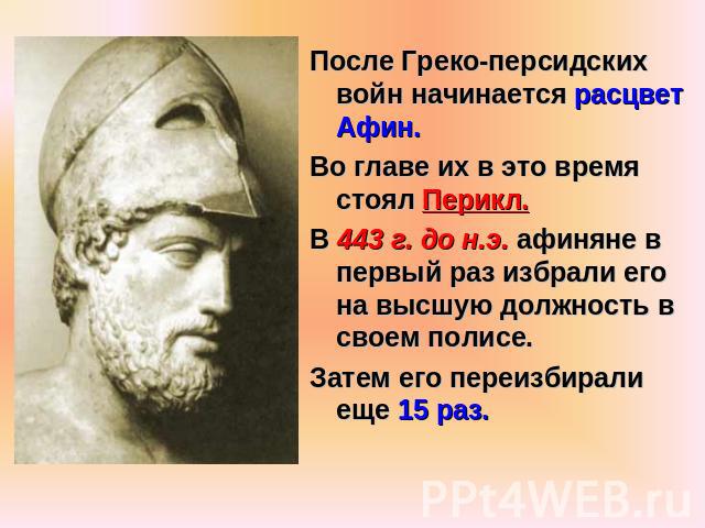 После Греко-персидских войн начинается расцвет Афин.Во главе их в это время стоял Перикл.В 443 г. до н.э. афиняне в первый раз избрали его на высшую должность в своем полисе.Затем его переизбирали еще 15 раз.