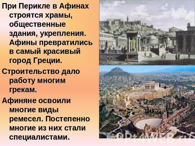 При Перикле в Афинах строятся храмы, общественные здания, укрепления. Афины превратились в самый красивый город Греции.Строительство дало работу многим грекам.Афиняне освоили многие виды ремесел. Постепенно многие из них стали специалистами.