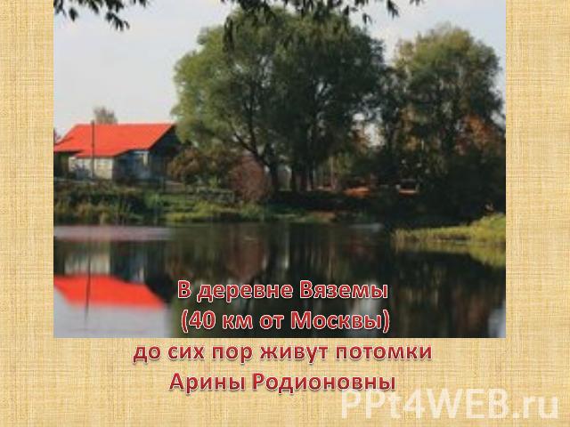 В деревне Вяземы (40 км от Москвы)до сих пор живут потомки Арины Родионовны