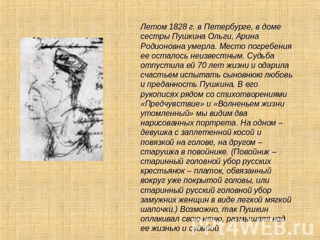 Летом 1828 г. в Петербурге, в доме сестры Пушкина Ольги, Арина Родионовна умерла. Место погребения ее осталось неизвестным. Судьба отпустила ей 70 лет жизни и одарила счастьем испытать сыновнюю любовь и преданность Пушкина. В его рукописях рядом со …