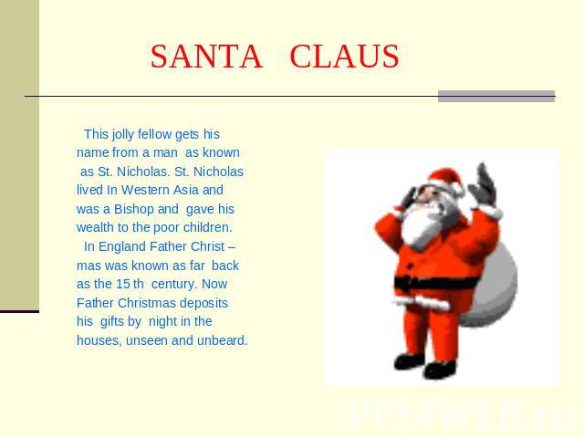 SANTA CLAUS This jolly fellow gets his name from a man as known as St. Nicholas. St. Nicholaslived In Western Asia and was a Bishop and gave his wealth to the poor children. In England Father Christ –mas was known as far back as the 15 th century. N…