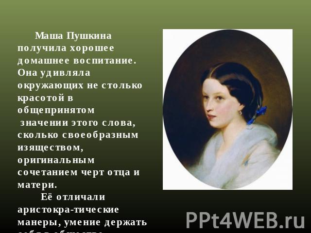 Маша Пушкина получила хорошее домашнее воспитание. Она удивляла окружающих не столько красотой в общепринятом значении этого слова, сколько своеобразным изяществом, оригинальным сочетанием черт отца и матери. Её отличали аристокра-тические манеры, у…