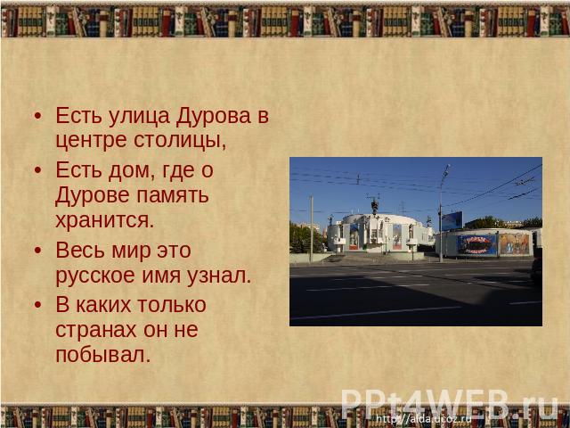 Есть улица Дурова в центре столицы,Есть дом, где о Дурове память хранится.Весь мир это русское имя узнал.В каких только странах он не побывал.