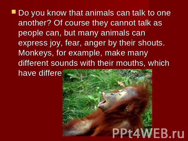 Do you know that animals can talk to one another? Of course they cannot talk as people can, but many animals can express joy, fear, anger by their shouts. Monkeys, for example, make many different sounds with their mouths, which have different meanings.