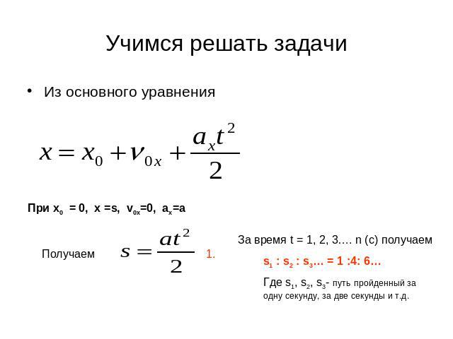 Учимся решать задачи Из основного уравненияЗа время t = 1, 2, 3…. n (с) получаем s1 : s2 : s3… = 1 :4: 6…Где s1, s2, s3- путь пройденный за одну секунду, за две секунды и т.д.
