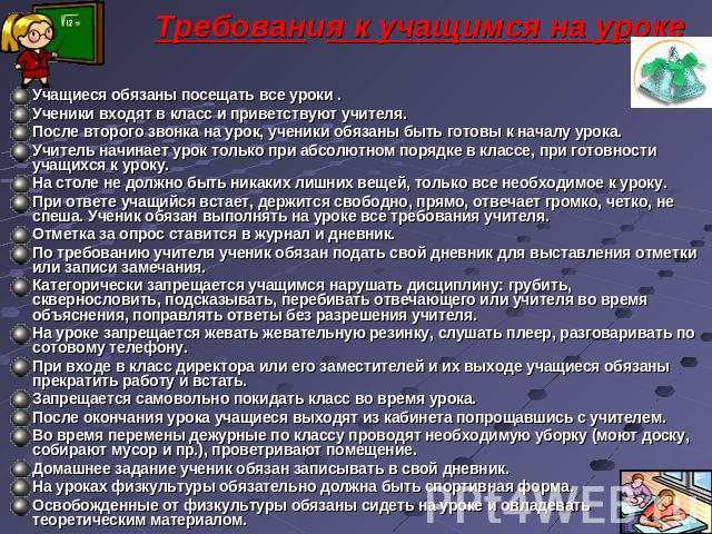 Требования к учащимся на уроке Учащиеся обязаны посещать все уроки .Ученики входят в класс и приветствуют учителя.После второго звонка на урок, ученики обязаны быть готовы к началу урока.Учитель начинает урок только при абсолютном порядке в классе, …