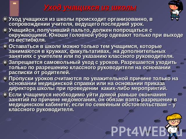 Уход учащихся из школы Уход учащихся из школы происходит организованно, в сопровождении учителя, ведущего последний урок.Учащийся, получивший пальто, должен попрощаться с окружающими. Юноши головной убор одевают только при выходе из вестибюля.Остава…