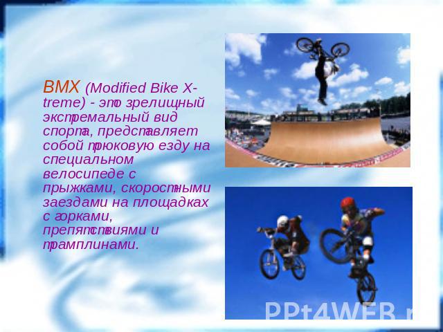 BMX (Modified Bike X-treme) - это зрелищный экстремальный вид спорта, представляет собой трюковую езду на специальном велосипеде с прыжками, скоростными заездами на площадках с горками, препятствиями и трамплинами.