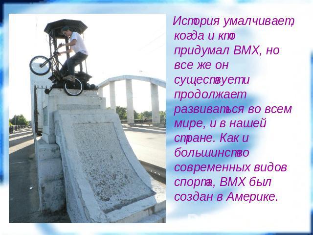 История умалчивает, когда и кто придумал BMX, но все же он существует и продолжает развиваться во всем мире, и в нашей стране. Как и большинство современных видов спорта, BMX был создан в Америке.