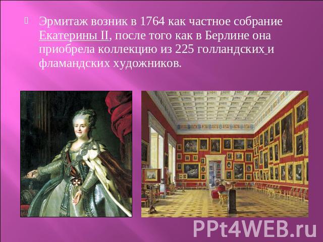 Эрмитаж возник в 1764 как частное собрание Екатерины II, после того как в Берлине она приобрела коллекцию из 225 голландских и фламандских художников.