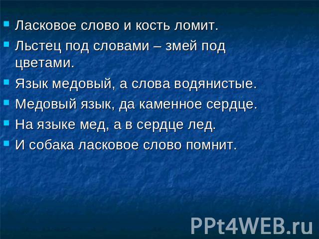 Ласковое слово и кость ломит.Льстец под словами – змей под цветами.Язык медовый, а слова водянистые.Медовый язык, да каменное сердце.На языке мед, а в сердце лед.И собака ласковое слово помнит.