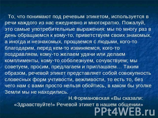 То, что понимают под речевым этикетом, используется в речи каждого из нас ежедневно и многократно. Пожалуй, это самые употребительные выражения: мы по многу раз в день обращаемся к кому-то, приветствуем своих знакомых, а иногда и незнакомых, прощаем…