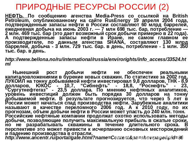 ПРИРОДНЫЕ РЕСУРСЫ РОССИИ (2) НЕФТЬ. По сообщению агенства Media-Press со ссылкой на British Petroleum, опубликованному на сайте RusEnergy 19 апреля 2004 года, подтвержденные запасы нефти в России составляют 60 млрд баррелей, ежедневная добыча на июн…