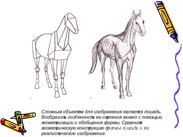 Сложным объектом для изображения является лошадь. Вообразить особенности ее строения можно с помощью геометризации и обобщения формы. Сравните геометрическую конструкцию формы лошади и ее реалистическое изображение.