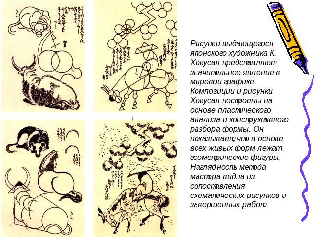 Рисунки выдающегося японского художника К. Хокусая представляют значительное явление в мировой графике. Композиции и рисунки Хокусая построены на основе пластического анализа и конструктивного разбора формы. Он показывает, что в основе всех живых фо…