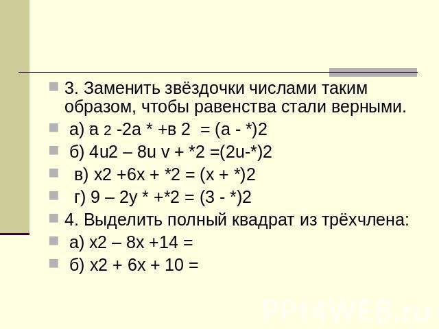 3. Заменить звёздочки числами таким образом, чтобы равенства стали верными. а) а 2 -2а * +в 2 = (а - *)2 б) 4u2 – 8u v + *2 =(2u-*)2 в) x2 +6x + *2 = (x + *)2 г) 9 – 2y * +*2 = (3 - *)24. Выделить полный квадрат из трёхчлена: а) x2 – 8x +14 = б) x2 …