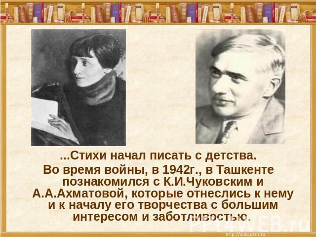 ...Стихи начал писать с детства. Во время войны, в 1942г., в Ташкенте познакомился с К.И.Чуковским и А.А.Ахматовой, которые отнеслись к нему и к началу его творчества с большим интересом и заботливостью.