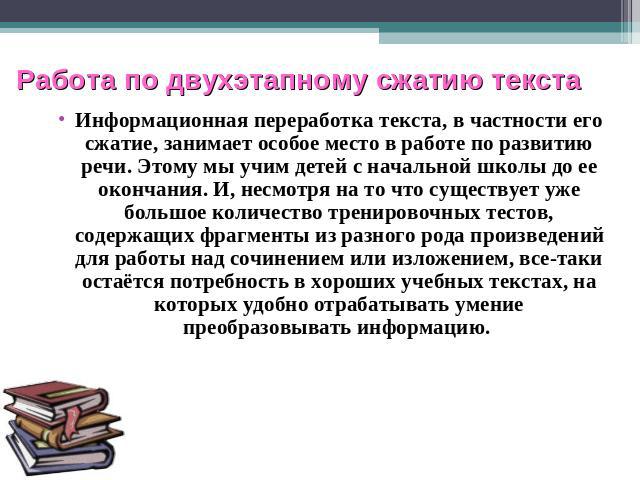 Работа по двухэтапному сжатию текста Информационная переработка текста, в частности его сжатие, занимает особое место в работе по развитию речи. Этому мы учим детей с начальной школы до ее окончания. И, несмотря на то что существует уже большое коли…