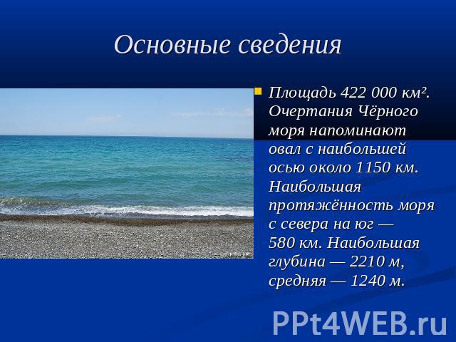 Основные сведения Площадь 422 000 км². Очертания Чёрного моря напоминают овал с наибольшей осью около 1150 км. Наибольшая протяжённость моря с севера на юг — 580 км. Наибольшая глубина — 2210 м, средняя — 1240 м.