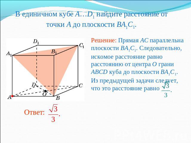 В единичном кубе A…D1 найдите расстояние от точки A до плоскости BA1C1.Решение: Прямая AC параллельна плоскости BA1C1. Следовательно, искомое расстояние равно расстоянию от центра O грани ABCD куба до плоскости BA1C1. Из предыдущей задачи следует, ч…