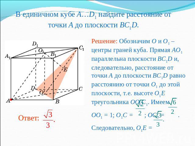 В единичном кубе A…D1 найдите расстояние от точки A до плоскости BC1D. Решение: Обозначим O и O1 – центры граней куба. Прямая AO1 параллельна плоскости BC1D и, следовательно, расстояние от точки A до плоскости BC1D равно расстоянию от точки O1 до эт…