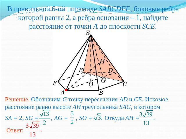 В правильной 6-ой пирамиде SABCDEF, боковые ребра которой равны 2, а ребра основания – 1, найдите расстояние от точки A до плоскости SCE.Решение. Обозначим G точку пересечения AD и CE. Искомое расстояние равно высоте AH треугольника SAG, в которомSA…