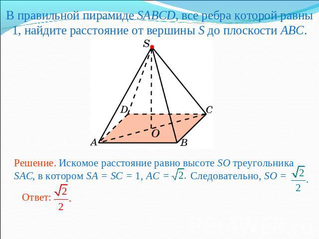 В правильной пирамиде SABCD, все ребра которой равны 1, найдите расстояние от вершины S до плоскости ABC.Решение. Искомое расстояние равно высоте SO треугольника SAC, в котором SA = SC = 1, AC = Следовательно, SO =