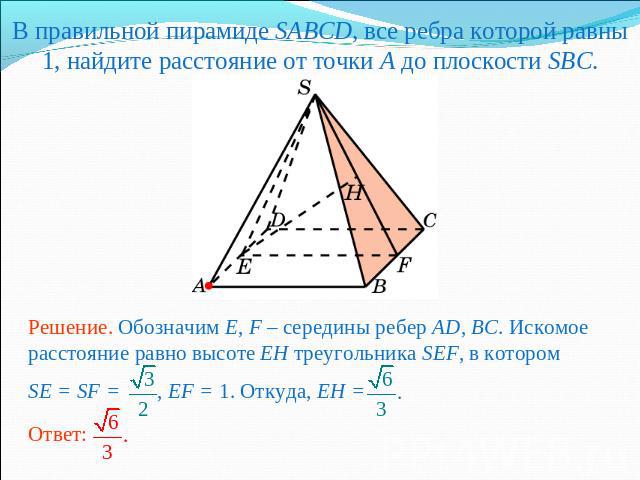 В правильной пирамиде SABCD, все ребра которой равны 1, найдите расстояние от точки A до плоскости SBC.Решение. Обозначим E, F – середины ребер AD, BC. Искомое расстояние равно высоте EH треугольника SEF, в котором SE = SF = , EF = 1. Откуда, EH =