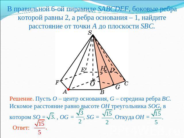В правильной 6-ой пирамиде SABCDEF, боковые ребра которой равны 2, а ребра основания – 1, найдите расстояние от точки A до плоскости SBC.Решение. Пусть O – центр основания, G – середина ребра BC. Искомое расстояние равно высоте OH треугольника SOG, …