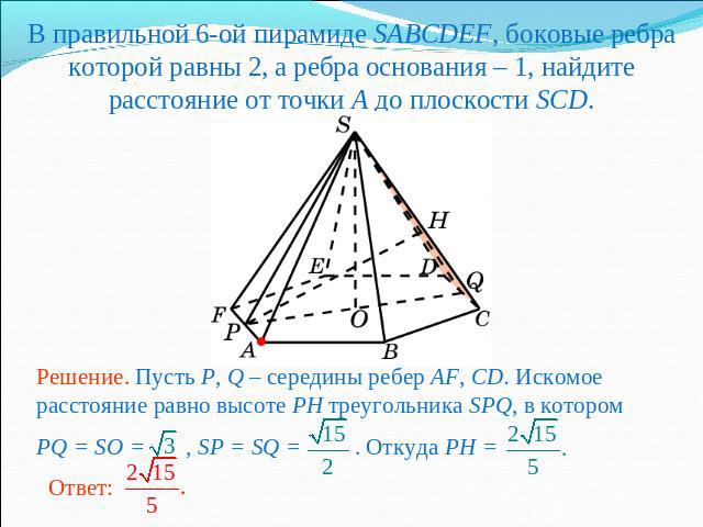 В правильной 6-ой пирамиде SABCDEF, боковые ребра которой равны 2, а ребра основания – 1, найдите расстояние от точки A до плоскости SCD.Решение. Пусть P, Q – середины ребер AF, CD. Искомое расстояние равно высоте PH треугольника SPQ, в котором PQ =…