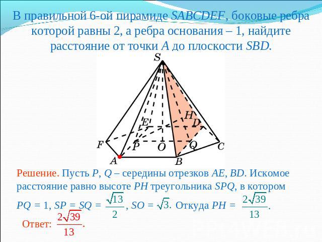 В правильной 6-ой пирамиде SABCDEF, боковые ребра которой равны 2, а ребра основания – 1, найдите расстояние от точки A до плоскости SBD.Решение. Пусть P, Q – середины отрезков AE, BD. Искомое расстояние равно высоте PH треугольника SPQ, в котором P…