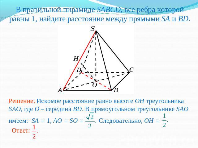 В правильной пирамиде SABCD, все ребра которой равны 1, найдите расстояние между прямыми SA и BD.Решение. Искомое расстояние равно высоте OH треугольника SAO, где O – середина BD. В прямоугольном треугольнике SAO имеем: SA = 1, AO = SO = Следователь…