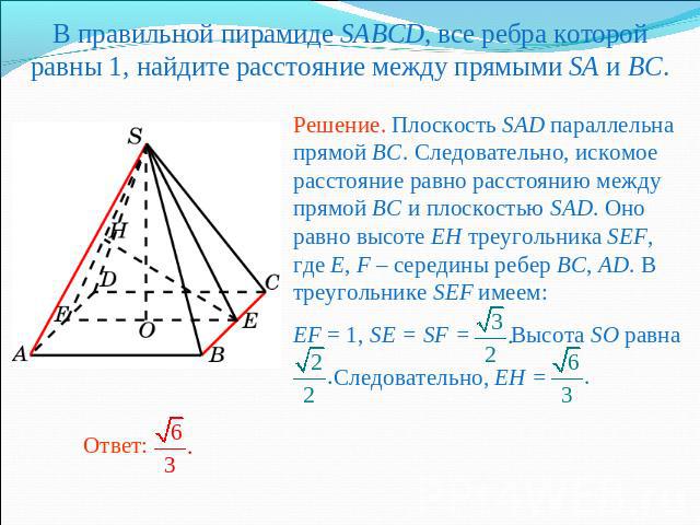 В правильной пирамиде SABCD, все ребра которой равны 1, найдите расстояние между прямыми SA и BC.Решение. Плоскость SAD параллельна прямой BC. Следовательно, искомое расстояние равно расстоянию между прямой BC и плоскостью SAD. Оно равно высоте EH т…