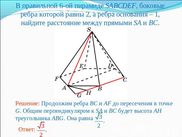 В правильной 6-ой пирамиде SABCDEF, боковые ребра которой равны 2, а ребра основания – 1, найдите расстояние между прямыми SA и BC.Решение: Продолжим ребра BC и AF до пересечения в точке G. Общим перпендикуляром к SA и BC будет высота AH треугольник…